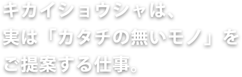 キカイショウシャは、実は「カタチの無いモノ」をご提案する仕事。