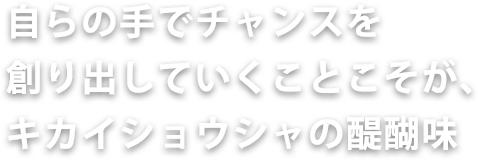 自らの手でチャンスを創り出していくことこそが、キカイショウシャの醍醐味